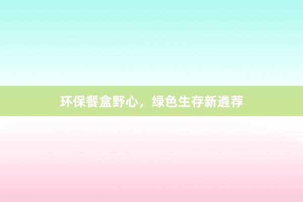 环保餐盒野心，绿色生存新遴荐